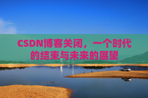 CSDN博客关闭，一个时代的结束与未来的展望